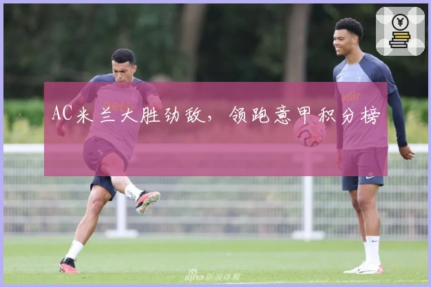 AC米兰大胜劲敌，领跑意甲积分榜