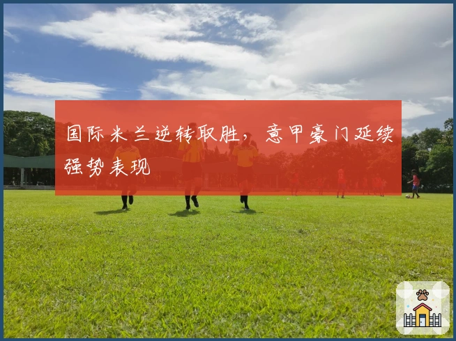 国际米兰逆转取胜，意甲豪门延续强势表现