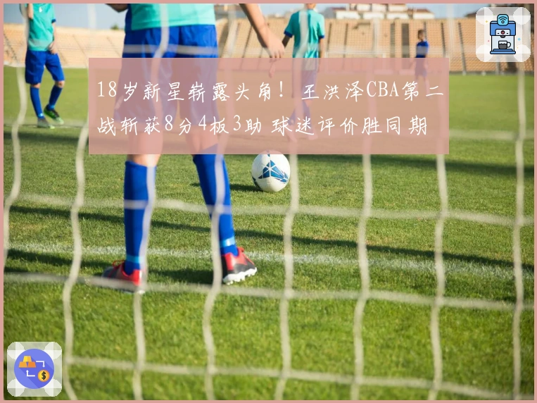 18岁新星崭露头角！王洪泽CBA第二战斩获8分4板3助 球迷评价胜同期任骏飞