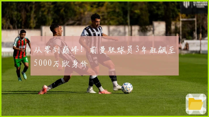 从零到巅峰！前曼联球员3年狂飙至5000万欧身价