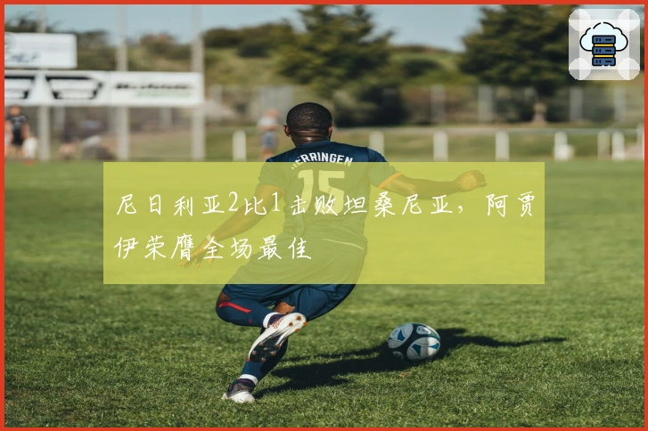 尼日利亚2比1击败坦桑尼亚，阿贾伊荣膺全场最佳