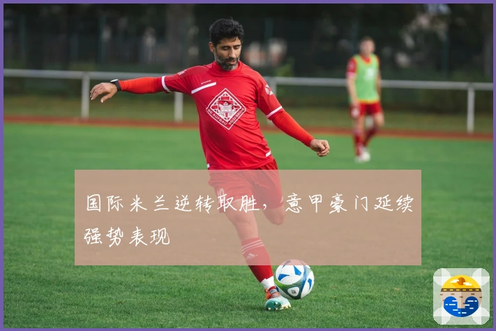 国际米兰逆转取胜，意甲豪门延续强势表现