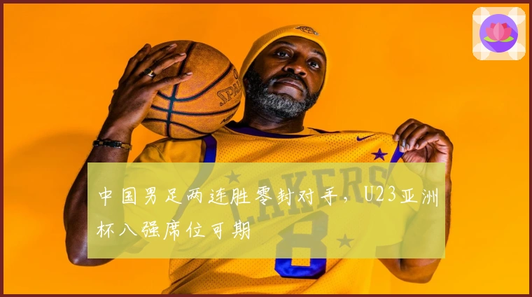 中国男足两连胜零封对手,U23亚洲杯八强席位可期