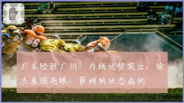 广东险胜广州！内线优势突出，徐杰表现亮眼，萨姆纳状态成忧