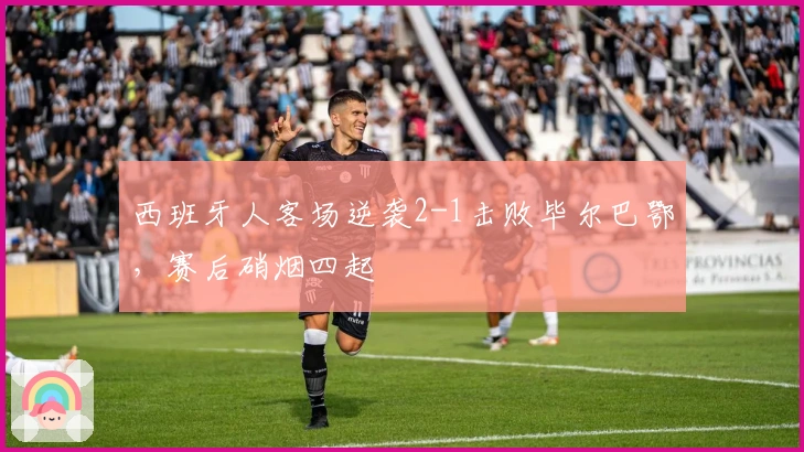 西班牙人客场逆袭2-1击败毕尔巴鄂，赛后硝烟四起