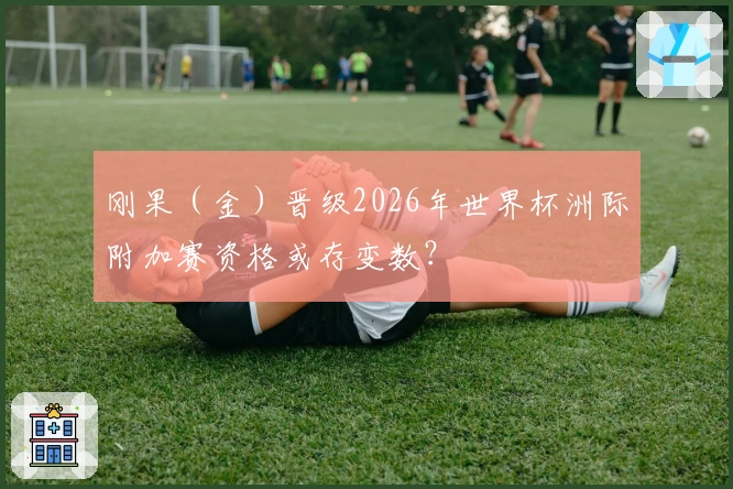 刚果（金）晋级2026年世界杯洲际附加赛资格或存变数？