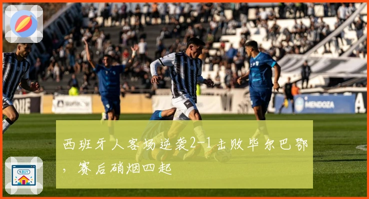 西班牙人客场逆袭2-1击败毕尔巴鄂，赛后硝烟四起