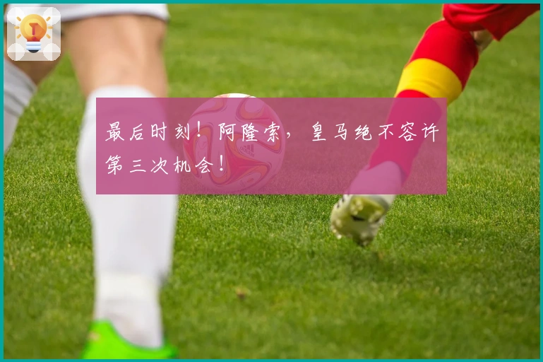 最后时刻！阿隆索，皇马绝不容许第三次机会！