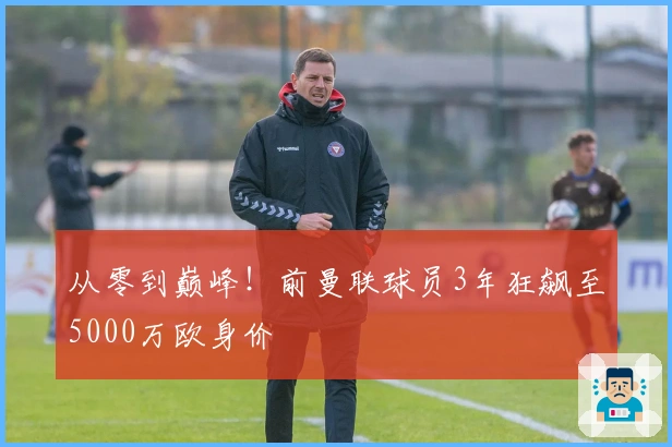 从零到巅峰！前曼联球员3年狂飙至5000万欧身价