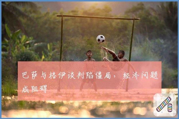 巴萨与格伊谈判陷僵局，经济问题成阻碍