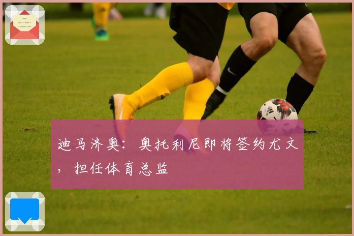 迪马济奥：奥托利尼即将签约尤文，担任体育总监